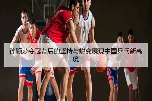 孙颖莎夺冠背后的坚持与蜕变展现中国乒乓新高度