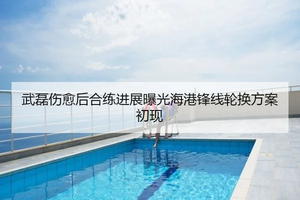 武磊伤愈后合练进展曝光海港锋线轮换方案初现