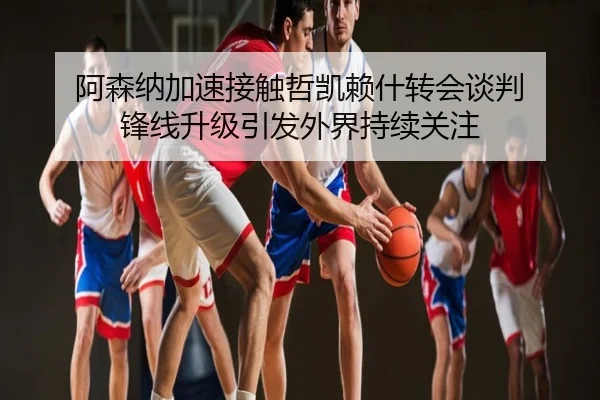 阿森纳加速接触哲凯赖什转会谈判 锋线升级引发外界持续关注
