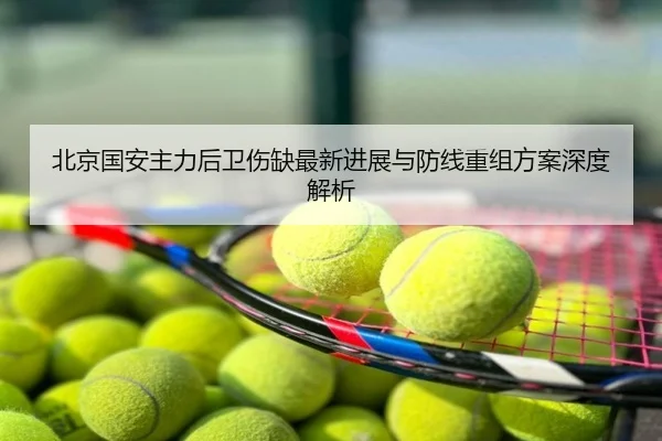 北京国安主力后卫伤缺最新进展与防线重组方案深度解析