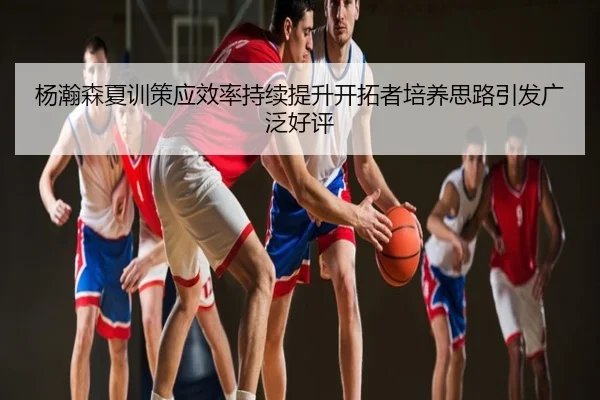 杨瀚森夏训策应效率持续提升开拓者培养思路引发广泛好评