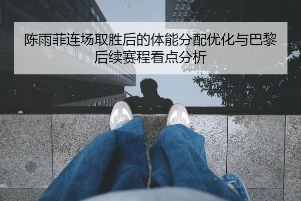 陈雨菲连场取胜后的体能分配优化与巴黎后续赛程看点分析