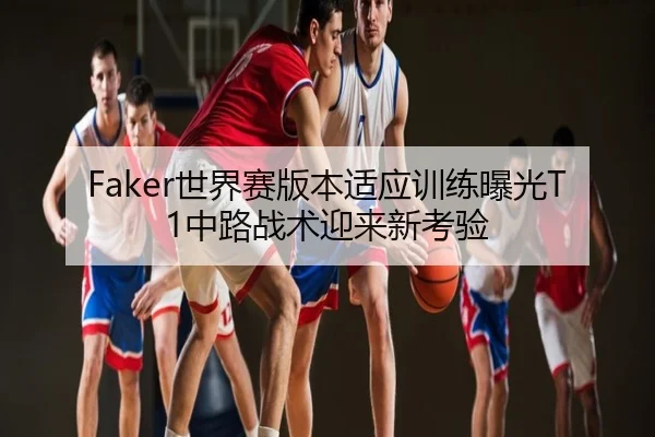 Faker世界赛版本适应训练曝光T1中路战术迎来新考验