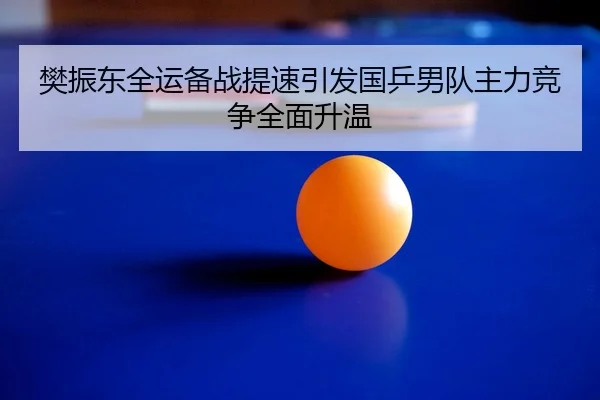 樊振东全运备战提速引发国乒男队主力竞争全面升温