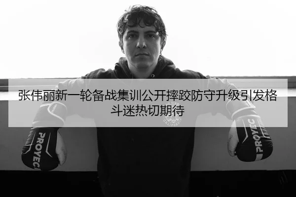 张伟丽新一轮备战集训公开摔跤防守升级引发格斗迷热切期待